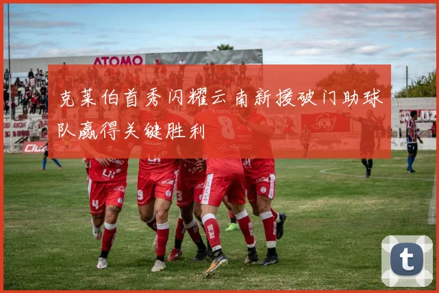 克莱伯首秀闪耀云南新援破门助球队赢得关键胜利